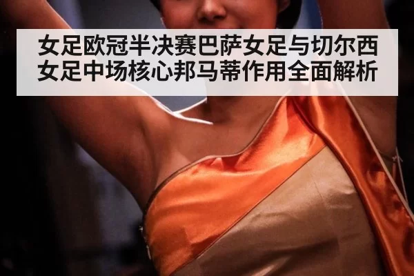 女足欧冠半决赛巴萨女足与切尔西女足中场核心邦马蒂作用全面解析