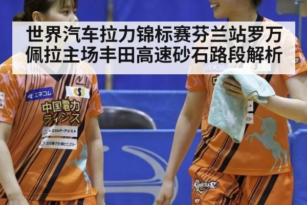 世界汽车拉力锦标赛芬兰站罗万佩拉主场丰田高速砂石路段解析